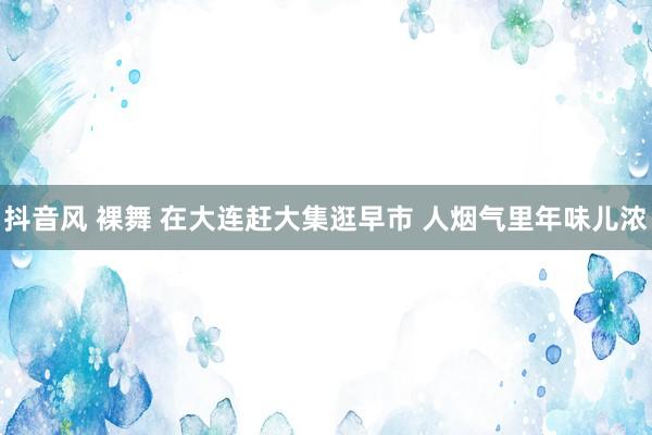 抖音风 裸舞 在大连赶大集逛早市 人烟气里年味儿浓