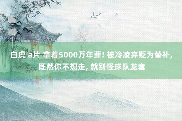 白虎 a片 拿着5000万年薪! 被冷凌弃贬为替补, 既然你不想走, 就别怪球队龙套