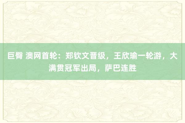 巨臀 澳网首轮：郑钦文晋级，王欣瑜一轮游，大满贯冠军出局，萨巴连胜