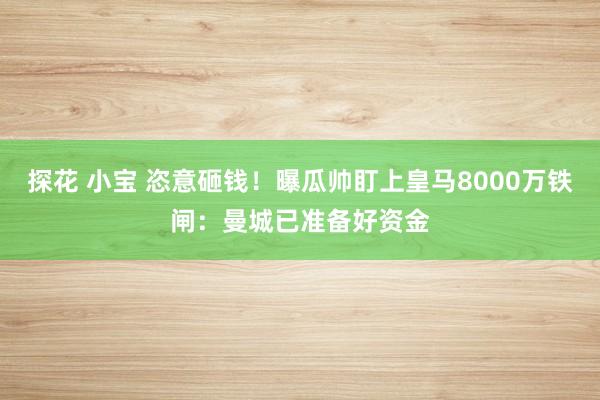 探花 小宝 恣意砸钱！曝瓜帅盯上皇马8000万铁闸：曼城已准备好资金