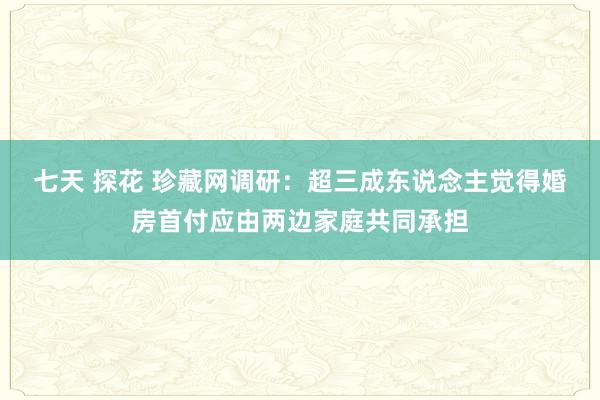 七天 探花 珍藏网调研：超三成东说念主觉得婚房首付应由两边家庭共同承担