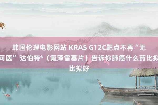 韩国伦理电影网站 KRAS G12C靶点不再“无药可医” 达伯特®（氟泽雷塞片）告诉你肺癌什么药比拟好