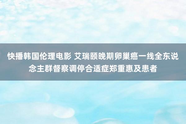 快播韩国伦理电影 艾瑞颐晚期卵巢癌一线全东说念主群督察调停合适症郑重惠及患者