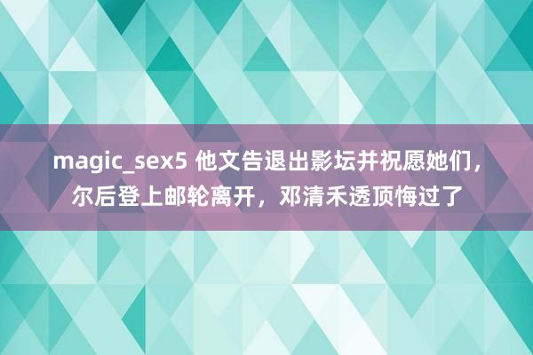 magic_sex5 他文告退出影坛并祝愿她们，尔后登上邮轮离开，邓清禾透顶悔过了