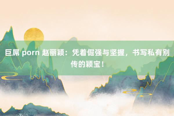 巨屌 porn 赵丽颖：凭着倔强与坚握，书写私有别传的颖宝！