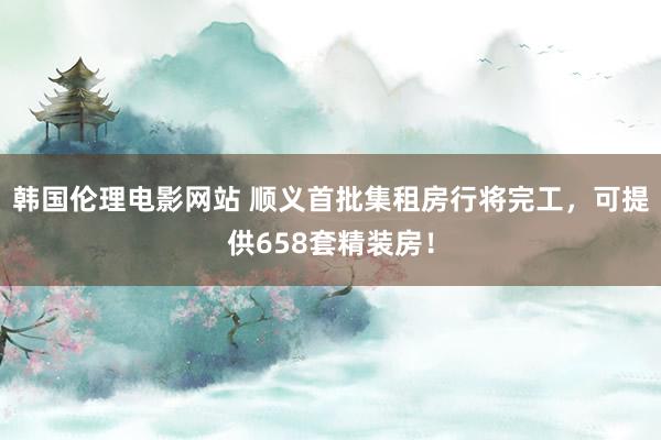 韩国伦理电影网站 顺义首批集租房行将完工，可提供658套精装房！