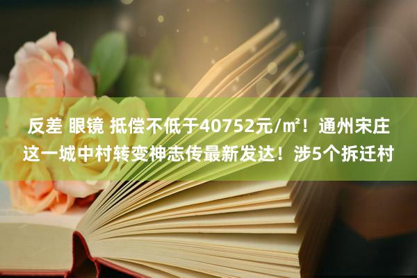 反差 眼镜 抵偿不低于40752元/㎡！通州宋庄这一城中村转变神志传最新发达！涉5个拆迁村