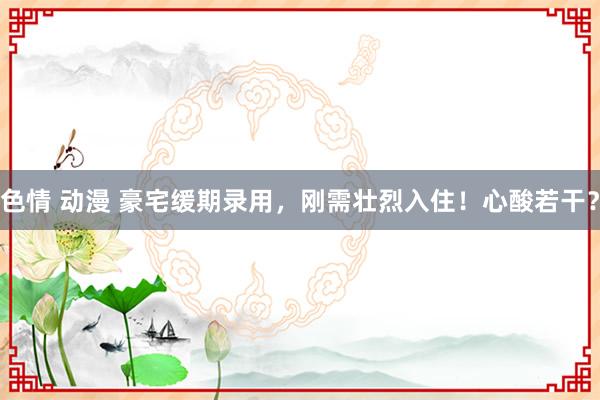 色情 动漫 豪宅缓期录用，刚需壮烈入住！心酸若干？