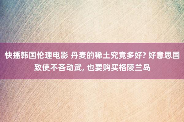 快播韩国伦理电影 丹麦的稀土究竟多好? 好意思国致使不吝动武， 也要购买格陵兰岛