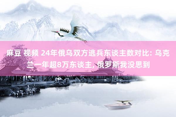 麻豆 视频 24年俄乌双方逃兵东谈主数对比: 乌克兰一年超8万东谈主, 俄罗斯我没思到