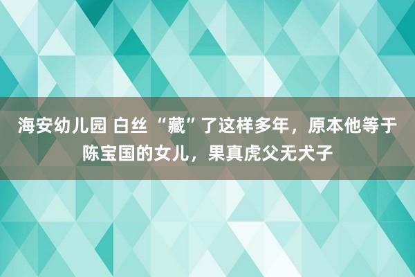 海安幼儿园 白丝 “藏”了这样多年，原本他等于陈宝国的女儿，果真虎父无犬子