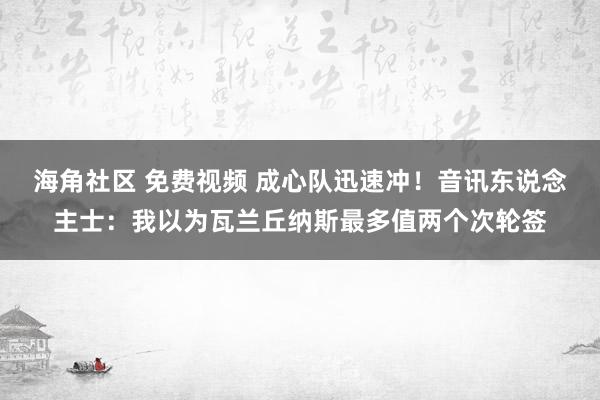 海角社区 免费视频 成心队迅速冲！音讯东说念主士：我以为瓦兰丘纳斯最多值两个次轮签