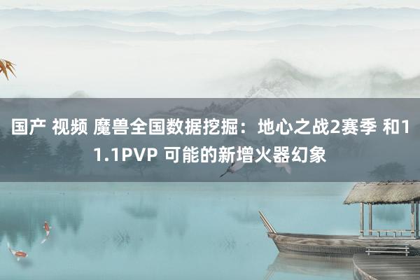 国产 视频 魔兽全国数据挖掘：地心之战2赛季 和11.1PVP 可能的新增火器幻象