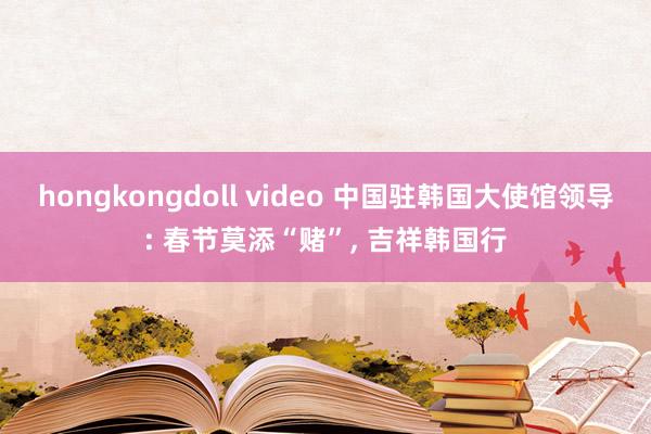 hongkongdoll video 中国驻韩国大使馆领导: 春节莫添“赌”, 吉祥韩国行