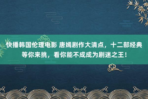 快播韩国伦理电影 唐嫣剧作大清点，十二部经典等你来挑，看你能不成成为剧迷之王！