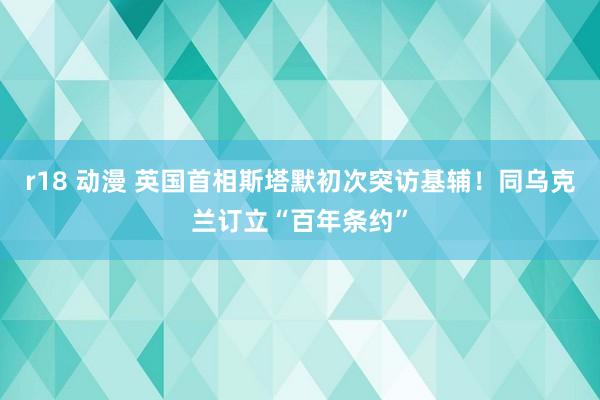 r18 动漫 英国首相斯塔默初次突访基辅！同乌克兰订立“百年条约”