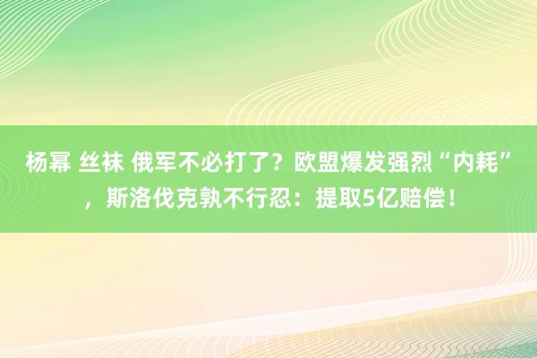 杨幂 丝袜 俄军不必打了？欧盟爆发强烈“内耗”，斯洛伐克孰不行忍：提取5亿赔偿！