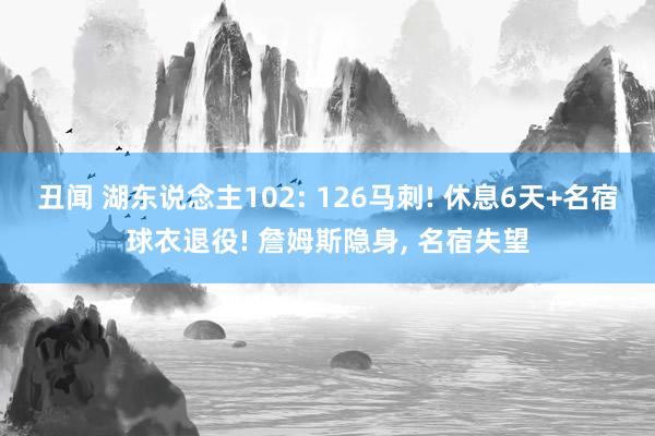 丑闻 湖东说念主102: 126马刺! 休息6天+名宿球衣退役! 詹姆斯隐身, 名宿失望